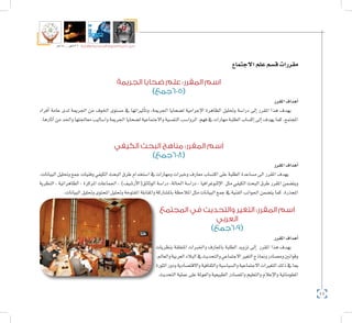 44
‫5102م‬ ‫ـــ‬ ‫6341هــ‬ ‫واإلدارية‬ ‫االجتماعية‬ ‫العلوم‬ ‫كلية‬ ‫دليل‬
‫االجتماع‬‫علم‬‫ق�سم‬‫مقررات‬
‫الجريمة‬ ‫ضحايا‬ ‫علم‬ :‫المقرر‬ ‫اسم‬
)‫(506جمع‬
‫املقرر‬‫أهداف‬�
‫أفراد‬� ‫عامة‬ ‫لدى‬ ‫اجلرمية‬ ‫من‬ ‫اخلوف‬ ‫م�ستوى‬ ‫يف‬ ‫أثرياتها‬�‫وت‬ ,‫اجلرمية‬ ‫ل�ضحايا‬ ‫إجرامية‬‫ل‬‫ا‬ ‫الظاهرة‬ ‫وحتليل‬ ‫درا�سة‬ ‫إىل‬� ‫املقرر‬ ‫هذا‬ ‫يهدف‬
.‫آثارها‬�‫من‬‫واحلد‬‫معاجلتها‬‫وا�ساليب‬‫اجلرمية‬‫ل�ضحايا‬‫واالجتماعية‬‫النف�سية‬‫الروا�سب‬ ‫فهم‬‫يف‬‫مهارات‬‫الطلبة‬‫إك�ساب‬�‫إىل‬�‫يهدف‬‫كما‬،‫املجتمع‬
‫الكيفي‬ ‫البحث‬ ‫مناهج‬ :‫المقرر‬ ‫اسم‬
)‫(806جمع‬
‫املقرر‬‫أهداف‬�
.‫البيانات‬ ‫وحتليل‬ ‫جمع‬ ‫وفنيات‬ ‫الكيفي‬ ‫البحث‬ ‫طرق‬ ‫ا�ستخدام‬ ‫يف‬ ‫ومهارات‬ ‫وخربات‬ ‫معارف‬ ‫اكت�ساب‬ ‫على‬ ‫الطلبة‬ ‫م�ساعدة‬ ‫اىل‬ ‫املقرر‬ ‫يهدف‬
‫النظرية‬ ، ‫الظاهراتية‬ ، ‫املركزة‬ ‫اجلماعات‬ ، )‫أر�شيف‬‫ل‬‫الوثائق(ا‬ ‫درا�سة‬ ،‫احلالة‬ ‫درا�سة‬ ، ‫إثنوغرافيا‬‫ل‬‫ا‬ ‫مثل‬ ‫الكيفي‬ ‫البحث‬ ‫طرق‬ ‫املقرر‬ ‫ويت�ضمن‬
.‫البيانات‬‫وحتليل‬‫املحتوى‬‫وحتليل‬‫املفتوحة‬‫واملقابلة‬‫بامل�شاركة‬‫املالحظة‬‫مثل‬‫البيانات‬‫جمع‬‫يف‬‫الفنية‬‫اجلوانب‬‫يت�ضمن‬‫كما‬.‫املجذرة‬
‫المجتمع‬ ‫في‬ ‫والتحديث‬ ‫التغير‬ :‫المقرر‬ ‫اسم‬
‫العربي‬
)‫(906جمع‬
‫املقرر‬‫أهداف‬�
‫بنظريات‬ ‫املتعلقة‬ ‫واخلربات‬ ‫باملعارف‬ ‫الطلبة‬ ‫تزويد‬ ‫إىل‬� ‫املقرر‬ ‫هذا‬ ‫يهدف‬
.‫والعامل‬‫العربية‬‫البالد‬‫يف‬‫والتحديث‬‫االجتماعي‬‫التغري‬‫ومناذج‬‫وم�صادر‬‫وقوانني‬
‫الثورة‬‫ودور‬‫واالقت�صادية‬‫والثقافية‬‫وال�سيا�سية‬‫االجتماعية‬‫التغريات‬‫ذلك‬‫يف‬‫مبا‬
.‫التحديث‬‫عملية‬‫على‬‫والعوملة‬‫الطبيعية‬‫وامل�صادر‬‫والتعليم‬‫إعالم‬‫ل‬‫وا‬‫املعلوماتية‬
 