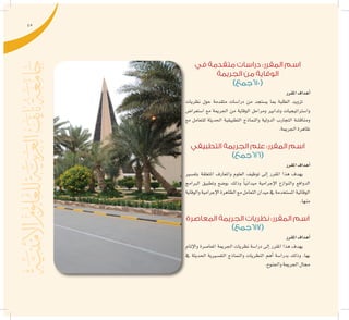 45
‫في‬ ‫متقدمة‬ ‫دراسات‬ :‫المقرر‬ ‫اسم‬
‫الجريمة‬ ‫من‬ ‫الوقاية‬
)‫(016جمع‬
‫املقرر‬‫أهداف‬�
‫نظريات‬ ‫حول‬ ‫متقدمة‬ ‫درا�سات‬ ‫من‬ ‫ي�ستجد‬ ‫مبا‬ ‫الطلبة‬ ‫تزويد‬
‫ا�ستعرا�ض‬ ‫مع‬ ‫اجلرمية‬ ‫من‬ ‫الوقاية‬ ‫ومراحل‬ ‫وتدابري‬ ‫وا�سرتاتيجيات‬
‫مع‬ ‫للتعامل‬ ‫احلديثة‬ ‫التطبيقية‬ ‫والنماذج‬ ‫الدولية‬ ‫التجارب‬ ‫ومناق�شة‬
.‫اجلرمية‬‫ظاهرة‬
‫التطبيقي‬ ‫الجريمة‬ ‫علم‬ :‫المقرر‬ ‫اسم‬
)‫(616جمع‬
‫املقرر‬‫أهداف‬�
‫بتف�سري‬ ‫املتعلقة‬ ‫واملعارف‬ ‫العلوم‬ ‫توظيف‬ ‫إىل‬� ‫املقرر‬ ‫هذا‬ ‫يهدف‬
‫الربامج‬ ‫وتطبيق‬ ‫بو�ضع‬ ‫وذلك‬ ًً‫ا‬‫ميداني‬ ‫إجرامية‬‫ل‬‫ا‬ ‫والنوازع‬ ‫الدوافع‬
‫والوقاية‬‫إجرامية‬‫ل‬‫ا‬‫الظاهرة‬‫مع‬‫التعامل‬‫ميدان‬‫يف‬‫امل�ستخدمة‬‫الوقائية‬
.‫منها‬
‫المعاصرة‬ ‫الجريمة‬ ‫نظريات‬ :‫المقرر‬ ‫اسم‬
)‫(716جمع‬
‫املقرر‬‫أهداف‬�
‫إملام‬‫ل‬‫وا‬ ‫املعا�صرة‬ ‫اجلرمية‬ ‫نظريات‬ ‫درا�سة‬ ‫إىل‬� ‫املقرر‬ ‫هذا‬ ‫يهدف‬
‫يف‬ ‫احلديثة‬ ‫التف�سريية‬ ‫والنماذج‬ ‫النظريات‬ ‫أهم‬� ‫بدرا�سة‬ ‫وذلك‬ .‫بها‬
.‫واجلنوح‬‫اجلرمية‬‫جمال‬
 