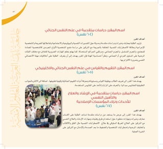 51
‫الجنائي‬ ‫النفس‬ ‫علم‬ ‫في‬ ‫متقدمة‬ ‫دراسات‬ :‫المقرر‬ ‫اسم‬
)‫نفس‬ 604(
‫املقرر‬‫أهداف‬�
‫وال�شخ�صية‬‫للجرمية‬‫وتفاعالتها‬‫واالجتماعية‬‫والبيولوجية‬‫النف�سية‬‫التف�سريات‬‫حول‬‫وحديثة‬‫متقدمة‬‫ودرا�سات‬‫وخربات‬‫مبعارف‬‫الطلبة‬‫تزويد‬
‫امل�ضادة‬ ‫كال�شخ�صية‬ ‫املجرمني‬ ‫أنواع‬‫ل‬ ‫ال�شخ�صية‬ ‫ملمح‬ ‫درا�سة‬ ‫على‬ ‫الرتكيز‬ ‫مع‬ ‫باجلرمية‬ ‫املختلفة‬ ‫النف�سية‬ ‫اال�ضطرابات‬ ‫وعالقة‬ ‫إجرامية‬‫ل‬‫ا‬
‫الفئات‬ ‫خمتلف‬ ‫مع‬ ‫للتعامل‬ ‫ال�ضرورية‬ ‫املهارات‬ ‫بتعلم‬ ‫يهتم‬ ‫كما‬ .‫امل�ستحدثة‬ ‫اجلرائم‬ ‫ومرتكبي‬ ,‫اجلماعي‬ ‫واملجرم‬ ,‫املت�سل�سل‬ ‫واملجرم‬ ,‫للمجتمع‬
‫االخ�صائي‬ ‫مهنة‬ ‫أخالقيات‬� ‫على‬ ‫الطلبة‬ ‫يتعرف‬ ‫أن‬� ‫إىل‬� ‫يهدف‬ ‫املقرر‬ ‫إن‬�‫ف‬ ‫املهنة‬ ‫حل�سا�سية‬ ً‫ا‬‫ونظر‬ .‫اجلماعي‬ ‫أو‬� ‫الفردي‬ ‫امل�ستوى‬ ‫على‬ ‫املر�ضية‬
.‫بها‬‫االلتزام‬‫و�ضرورة‬‫النف�سي‬
‫واالكلينيكي‬ ‫الجنائي‬ ‫النفس‬ ‫علم‬ ‫في‬ ‫والقياس‬ ‫التقييم‬ :‫المقرر‬ ‫اسم‬
)‫نفس‬ 605(
‫املقرر‬‫أهداف‬�
‫باجلوانب‬‫االملام‬‫اىل‬‫ا�ضافة‬,‫تطبيقها‬‫وكيفية‬‫اجلنائية‬‫التقييم‬‫أدوات‬�‫ومعرفة‬‫وم�ستوياته‬‫القيا�س‬‫بوظيفة‬‫الطالب‬‫تعريف‬‫اىل‬‫املقرر‬‫هذا‬‫يهدف‬
.‫امل�ستخدمة‬‫املقايي�س‬‫على‬‫آخذ‬�‫وامل‬‫املزايا‬‫على‬‫والتعرف‬,‫ميدانيا‬‫للمقايي�س‬‫التطبيقية‬
‫والعالج‬ ‫اإلرشاد‬ ‫في‬ ‫متقدمة‬ ‫دراسات‬ :‫المقرر‬ ‫اسم‬
‫النفسي‬ ‫والتأهيل‬
‫اإلصالحية‬ ‫المؤسسات‬ ‫ونزالء‬ ‫لألحداث‬
)‫نفس‬ 607(
‫املقرر‬‫أهداف‬�
‫اكت�ساب‬ ‫على‬ ‫الطلبة‬ ‫ت�ساعد‬ ‫متقدمة‬ ‫درا�سات‬ ‫من‬ ‫ي�ستجد‬ ‫ما‬ ‫عر�ض‬ ‫إىل‬� ‫املقرر‬ ‫هذا‬ ‫يهدف‬
‫النف�سي‬ ‫والعالج‬ ‫إر�شاد‬‫ل‬‫ا‬ ‫ومهارات‬ ‫وفنيات‬ ‫طرق‬ ‫ا�ستخدام‬ ‫حول‬ ‫متطورة‬ ‫ومهارات‬ ‫وخربات‬ ‫معارف‬
‫واالكتئاب‬ ‫القلق‬ ‫مثل‬ ‫النف�سية‬ ‫اال�ضطرابات‬ ‫عالج‬ ‫يف‬ ‫ال�سلوكي‬ ‫املعريف‬ ‫العالج‬ ‫على‬ ‫الرتكيز‬ ‫مع‬
‫على‬ ‫الرتكيز‬ ‫مع‬ ‫إدمان‬‫ل‬‫وا‬ ‫ال�صدمة‬ ‫بعد‬ ‫ما‬ ‫وال�ضغوط‬ ‫ال�شخ�صية‬ ‫وا�ضطرابات‬ ‫املر�ضية‬ ‫واملخاوف‬
.‫العملية‬‫اخلربة‬
 