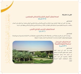 59
‫امل�شرتكة‬‫املقررات‬
‫اإلسالمي‬ ‫الجنائي‬ ‫التشريع‬ ‫أصول‬ :‫المقرر‬ ‫اسم‬
)‫شرع‬ 527(
‫املقرر‬‫أهداف‬�
‫امل�صادر‬ ‫على‬ ‫الرتكيز‬ ‫مع‬ ،‫بخا�صة‬ ‫اجلنائي‬ ‫والت�شريع‬ ‫بعامة‬ ‫إ�سالمي‬‫ل‬‫ا‬ ‫الت�شريع‬ ‫عن‬ ‫�شاملة‬ ‫�صورة‬ ‫الباحثني‬ ‫إعطاء‬� ‫إىل‬� ‫املقرر‬ ‫هذا‬ ‫يهدف‬
.‫�سواه‬‫ما‬‫على‬‫وتفوقه‬‫إ�سالمي‬‫ل‬‫ا‬‫اجلنائي‬‫الت�شريع‬‫�صالحية‬‫من‬‫أكد‬�‫الت‬‫من‬‫الطلبة‬‫متكن‬‫إجمالية‬�‫ب�صورة‬‫والعقوبة‬‫واجلرمية‬،‫واملقا�صد‬
‫األمني‬ ‫اإلداري‬ ‫التدريب‬ :‫المقرر‬ ‫اسم‬
)‫دار‬ 522(
‫املقرر‬‫أهداف‬�
‫وتنفيذها‬‫الربامج‬‫وت�صميم‬‫االحتياجات‬‫حتديد‬‫يف‬‫مراحلها‬‫وتتبع‬‫أمنية‬‫ل‬‫وا‬‫إدارية‬‫ل‬‫ا‬‫املجاالت‬‫يف‬‫التدريب‬‫بعملية‬‫التعريف‬‫إىل‬�‫املقرر‬‫هذا‬‫يهدف‬
.‫ال�سلوكية‬‫واملهارات‬‫املعارف‬‫تنمية‬‫يف‬‫الفنية‬‫وامل�ساعدات‬‫التقنيات‬‫توظيف‬‫وكيفية‬‫وتقوميها‬
‫المدخل‬ :‫المقرر‬ ‫اسم‬
‫األمنية‬ ‫العلوم‬ ‫لدراسة‬
)‫أمن‬ 532(
‫املقرر‬‫أهداف‬�
‫الطلبة‬ ‫تعريف‬ ‫إىل‬� ‫املقرر‬ ‫هذا‬ ‫يهدف‬
‫يحكمها‬ ‫وما‬ ‫أمنية‬‫ل‬‫ا‬ ‫للعلوم‬ ‫العامة‬ ‫باملحاور‬
‫ملو�ضوعاتها‬ ‫وحماور‬ ‫عامة‬ ‫مبادئ‬ ‫من‬
‫معاين‬ ‫حتدد‬ ‫التي‬ ‫وبال�صورة‬ ،‫املختلفة‬
‫ال�شرطية‬ ‫العلمية‬ ‫امل�صطلحات‬ ‫خمتلف‬
.‫للطلبة‬
 