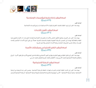 62
‫5102م‬ ‫ـــ‬ ‫6341هــ‬ ‫واإلدارية‬ ‫االجتماعية‬ ‫العلوم‬ ‫كلية‬ ‫دليل‬
‫اإلصالحية‬ ‫المؤسسات‬ ‫برامج‬ ‫إدارة‬ :‫المقرر‬ ‫اسم‬
)‫جمع‬ 529(
‫املقرر‬‫أهداف‬�
.‫إ�صالحية‬‫ل‬‫ا‬‫ؤ�س�سات‬�‫امل‬‫برامج‬‫إدارة‬�‫يف‬‫أ�سا�سية‬‫ل‬‫ا‬‫واملهارات‬‫النظرية‬‫باملعارف‬‫الطلبة‬‫تزويد‬‫إىل‬�‫املقرر‬‫هذا‬‫يهدف‬
‫األحداث‬ ‫تأهيل‬ :‫المقرر‬ ‫اسم‬
)‫جمع‬ 536(
‫املقرر‬‫أهداف‬�
‫و�شبه‬ ‫املفتوح‬ ‫إيداع‬‫ل‬‫ا‬ ‫ذات‬ ‫ؤ�س�سات‬�‫(امل‬ ‫أنواعه‬�‫ب‬ ‫إ�صالحية‬‫ل‬‫ا‬ ‫ؤ�س�سات‬�‫وامل‬ ‫أحداث‬‫ل‬‫با‬ ‫اخلا�ص‬ ‫أهيل‬�‫الت‬ ‫مبناهج‬ ‫التعريف‬ ‫إىل‬� ‫املقرر‬ ‫هذا‬ ‫يهدف‬
‫هذه‬ ‫يف‬ ‫اجلانحني‬ ‫أحداث‬‫ل‬‫ا‬ ‫أنواع‬� ‫طرح‬ ‫عن‬ ً‫ال‬‫ف�ض‬ ،‫والنف�سية‬ ‫وال�صحية‬ ‫واملهنية‬ ‫التعليمية‬ ‫بالرعاية‬ ‫التب�صري‬ ‫إىل‬� ‫يهدف‬ ‫واملغلقة)كما‬ ‫املغلقة‬
.‫العربية‬‫الدول‬‫يف‬‫اجلانحني‬‫أحداث‬‫ل‬‫ا‬‫برعاية‬‫اخلا�صة‬‫الت�شريعات‬‫تف�سري‬‫وكذلك‬ ‫ؤ�س�سات‬�‫امل‬
‫األسرة‬ ‫ومشكالت‬ ‫االجتماعي‬ ‫التغير‬ :‫المقرر‬ ‫اسم‬
)‫جمع‬ 538(
‫املقرر‬‫أهداف‬�
‫الزواج‬،‫أ�سرة‬‫ل‬‫ا‬‫تطور‬‫مثل‬‫أ�سرة‬‫ل‬‫وا‬‫املجتمع‬‫على‬‫وانعكا�ساته‬‫االجتماعي‬‫التغري‬‫وقوانني‬‫النظريات‬‫فهم‬‫من‬‫الطلبة‬‫متكني‬‫إىل‬�‫املقرر‬‫هذا‬‫يهدف‬
.‫املدر�سي‬‫والعنف‬‫للخطر‬‫املعر�ضة‬‫والفئات‬‫أطفال‬‫ل‬‫ا‬‫إيذاء‬�‫و‬‫أ�سري‬‫ل‬‫ا‬‫والعنف‬‫االجتماعية‬‫والتن�شئة‬‫والطالق‬
‫االجتماعية‬ ‫الرعاية‬ :‫المقرر‬ ‫اسم‬
)‫جمع‬ 539(
‫املقرر‬‫أهداف‬�
‫الرعاية‬ ‫عن‬ ‫تاريخية‬ ‫نبذة‬ ‫املقرر‬ ‫يت�ضمن‬ . ‫االجتماعية‬ ‫بالرعاية‬ ‫املتعلقة‬ ‫واملهارات‬ ‫واخلربات‬ ‫املعارف‬ ‫الطلبة‬ ‫اك�ساب‬ ‫إىل‬� ‫املقرر‬ ‫هذا‬ ‫يهدف‬
‫للم�سنني‬ ‫االجتماعية‬ ‫الرعاية‬ ،‫االجتماعية‬ ‫للرعاية‬ ‫والبيئية‬ ‫واالجتماعية‬ ‫والنف�سية‬ ‫البيولوجية‬ ‫أ�س�س‬‫ل‬‫ا‬ ،‫االجتماعية‬ ‫الرعاية‬ ‫مبادئ‬ ،‫االجتماعية‬
 