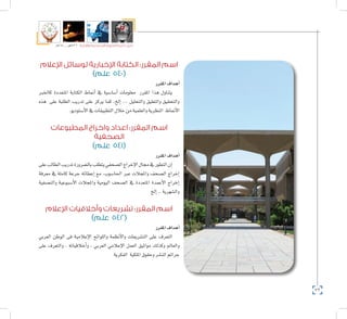 72
‫5102م‬ ‫ـــ‬ ‫6341هــ‬ ‫واإلدارية‬ ‫االجتماعية‬ ‫العلوم‬ ‫كلية‬ ‫دليل‬
‫اإلعالم‬ ‫لوسائل‬ ‫اإلخبارية‬ ‫الكتابة‬ :‫المقرر‬ ‫اسم‬
)‫علم‬ 540(
‫املقرر‬‫أهداف‬�
‫كاخلرب‬ ‫املتعددة‬ ‫الكتابة‬ ‫أمناط‬� ‫يف‬ ‫أ�سا�سية‬� ‫معلومات‬ ‫املقرر‬ ‫هذا‬ ‫يتناول‬
‫هذه‬ ‫على‬ ‫الطلبة‬ ‫تدريب‬ ‫على‬ ‫يركز‬ ‫كما‬ ،‫إلخ‬� ... ‫والتحليل‬ ‫والتعليق‬ ‫والتحقيق‬
.‫أ�ستوديو‬‫ل‬‫ا‬‫يف‬‫التطبيقات‬‫خالل‬‫من‬‫والعلمية‬‫النظرية‬ ‫أمناط‬‫ل‬‫ا‬
‫المطبوعات‬ ‫واخراج‬ ‫اعداد‬ :‫المقرر‬ ‫اسم‬
‫الصحفية‬
)‫علم‬ 541(
‫املقرر‬‫أهداف‬�
‫على‬‫الطالب‬‫تدريب‬‫بال�ضرورة‬‫يتطلب‬‫ال�صحفي‬‫إخراج‬‫ل‬‫ا‬‫جمال‬‫يف‬‫التطور‬‫إن‬�
‫معرفة‬ ‫يف‬ ‫كاملة‬ ‫جرعة‬ ‫إعطائه‬� ‫مع‬ ،‫احلا�سوب‬ ‫عرب‬ ‫واملجالت‬ ‫ال�صحف‬ ‫إخراج‬�
‫والن�صفية‬ ‫أ�سبوعية‬‫ل‬‫ا‬ ‫واملجالت‬ ‫اليومية‬ ‫ال�صحف‬ ‫يف‬ ‫املتعددة‬ ‫أعمدة‬‫ل‬‫ا‬ ‫إخراج‬�
‫إلخ‬�..‫وال�شهرية‬
‫اإلعالم‬ ‫وأخالقيات‬ ‫تشريعات‬ :‫المقرر‬ ‫اسم‬
)‫علم‬ 542(
‫املقرر‬‫أهداف‬�
‫العربي‬ ‫الوطن‬ ‫فى‬ ‫إعالمية‬‫ل‬‫ا‬ ‫واللوائح‬ ‫أنظمة‬‫ل‬‫وا‬ ‫الت�شريعات‬ ‫على‬ ‫التعرف‬
‫على‬ ‫والتعرف‬ ، ‫أخالقياته‬�‫و‬ , ‫العربي‬ ‫إعالمي‬‫ل‬‫ا‬ ‫العمل‬ ‫مواثيق‬ ‫وكذلك‬ ‫والعامل‬
‫الفكرية‬ ‫امللكية‬‫وحقوق‬‫الن�شر‬‫جرائم‬
 