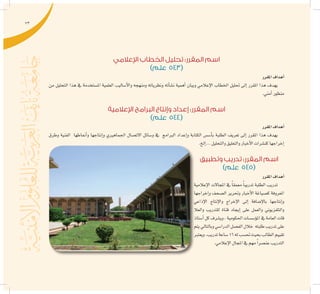 73
‫اإلعالمي‬ ‫الخطاب‬ ‫تحليل‬ :‫المقرر‬ ‫اسم‬
)‫علم‬ 543(
‫املقرر‬‫أهداف‬�
‫من‬ ‫التحليل‬ ‫هذا‬ ‫يف‬ ‫امل�ستخدمة‬ ‫العلمية‬ ‫أ�ساليب‬‫ل‬‫وا‬ ‫ومنهجه‬ ‫ونظرياته‬ ‫أته‬�‫ن�ش‬ ‫أهمية‬� ‫وبيان‬ ‫إعالمي‬‫ل‬‫ا‬ ‫اخلطاب‬ ‫حتليل‬ ‫إىل‬� ‫املقرر‬ ‫هذا‬ ‫يهدف‬
.‫أمني‬�‫منظور‬
‫اإلعالمية‬ ‫البرامج‬ ‫وإنتاج‬ ‫إعداد‬ :‫المقرر‬ ‫اسم‬
)‫علم‬ 544(
‫املقرر‬‫أهداف‬�
‫وطرق‬ ‫الفنية‬ ‫أمناطها‬�‫و‬ ‫إنتاجها‬�‫و‬ ‫اجلماهريي‬ ‫االت�صال‬ ‫و�سائل‬ ‫يف‬ ‫الربامج‬ ‫إعداد‬�‫و‬ ‫الكتابة‬ ‫أ�س�س‬�‫ب‬ ‫الطلبة‬ ‫تعريف‬ ‫إىل‬� ‫املقرر‬ ‫هذا‬ ‫يهدف‬
.‫إلخ‬�...‫والتحليل‬‫والتعليق‬‫أخبار‬‫ل‬‫ا‬‫كن�شرات‬‫إخراجها‬�
‫وتطبيق‬ ‫تدريب‬ :‫المقرر‬ ‫اسم‬
)‫علم‬ 545(
‫املقرر‬‫أهداف‬�
‫إعالمية‬‫ل‬‫ا‬ ‫املجاالت‬ ‫يف‬ ً‫ا‬‫معمق‬ ً‫ا‬‫تدريب‬ ‫الطلبة‬ ‫تدريب‬
‫إخراجها‬�‫و‬ ‫ال�صحف‬ ‫وحترير‬ ‫أخبار‬‫ل‬‫ا‬ ‫ك�صياغة‬ ‫املعروفة‬
‫إذاعي‬‫ل‬‫ا‬ ‫إنتاج‬‫ل‬‫وا‬ ‫إخراج‬‫ل‬‫ا‬ ‫إىل‬� ‫إ�ضافة‬‫ل‬‫با‬ ‫إنتاجها‬�‫و‬
‫والعال‬ ‫للتدريب‬ ‫قناة‬ ‫إيجاد‬� ‫على‬ ‫والعمل‬ ‫والتلفزيوين‬
‫أ�ستاذ‬�‫كل‬‫وي�شرف‬،‫احلكومية‬‫ؤ�س�سات‬�‫امل‬‫يف‬‫العامة‬‫قات‬
‫يتم‬‫وبالتايل‬‫الدرا�سي‬‫الف�صل‬‫خالل‬ ‫طلبته‬‫تدريب‬‫على‬
‫ويعترب‬.‫تدريب‬‫�ساعة‬16‫له‬‫حت�سب‬‫بحيث‬‫الطالب‬‫تقييم‬
.‫إعالمي‬‫ل‬‫ا‬‫املجال‬‫يف‬‫مهم‬ ً‫ا‬‫عن�صر‬‫التدريب‬
 