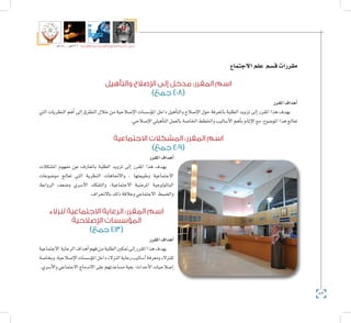 82
‫5102م‬ ‫ـــ‬ ‫6341هــ‬ ‫واإلدارية‬ ‫االجتماعية‬ ‫العلوم‬ ‫كلية‬ ‫دليل‬
‫االجتماع‬‫علم‬ ‫ق�سم‬‫مقررات‬
‫والتأهيل‬ ‫اإلصالح‬ ‫إلى‬ ‫مدخل‬ :‫المقرر‬ ‫اسم‬
)‫جمع‬ 408(
‫املقرر‬‫أهداف‬�
‫التي‬ ‫النظريات‬ ‫أهم‬� ‫إىل‬� ‫التطرق‬ ‫خالل‬ ‫من‬ ‫إ�صالحية‬‫ل‬‫ا‬ ‫ؤ�س�سات‬�‫امل‬ ‫داخل‬ ‫أهيل‬�‫والت‬ ‫إ�صالح‬‫ل‬‫ا‬ ‫حول‬ ‫باملعرفة‬ ‫الطلبة‬ ‫تزويد‬ ‫إىل‬� ‫املقرر‬ ‫هذا‬ ‫يهدف‬
.‫إ�صالحي‬‫ل‬‫ا‬‫أهيلي‬�‫الت‬‫بالعمل‬‫اخلا�صة‬‫واخلطط‬‫أ�ساليب‬‫ل‬‫ا‬‫أهم‬�‫ب‬‫إملام‬‫ل‬‫ا‬‫مع‬،‫املو�ضوع‬‫هذا‬‫تعالج‬
‫االجتماعية‬ ‫المشكالت‬ :‫المقرر‬ ‫اسم‬
)‫جمع‬ 409(
‫املقرر‬‫أهداف‬�
‫امل�شكالت‬ ‫مفهوم‬ ‫عن‬ ‫باملعارف‬ ‫الطلبة‬ ‫تزويد‬ ‫إىل‬� ‫املقرر‬ ‫هذا‬ ‫يهدف‬
‫مو�ضوعات‬ ‫تعالج‬ ‫التي‬ ‫النظرية‬ ‫واالجتاهات‬ ، ‫وطبيعتها‬ ‫االجتماعية‬
‫الروابط‬ ‫و�ضعف‬ ‫أ�سري‬‫ل‬‫ا‬ ‫والتفكك‬ ،‫االجتماعية‬ ‫املر�ضية‬ ‫الباثولوجية‬
.‫باالنحراف‬‫ذلك‬‫وعالقة‬‫االجتماعي‬ ‫وال�ضبط‬
‫لنزالء‬ ‫االجتماعية‬ ‫الرعاية‬ :‫المقرر‬ ‫اسم‬
‫اإلصالحية‬ ‫المؤسسات‬
)‫جمع‬ 413(
‫املقرر‬‫أهداف‬�
‫االجتماعية‬ ‫الرعاية‬‫أهداف‬�‫فهم‬‫من‬‫الطلبة‬‫متكني‬‫إىل‬�‫املقرر‬‫هذا‬‫يهدف‬
‫وبخا�صة‬،‫إ�صالحية‬‫ل‬‫ا‬‫ؤ�س�سات‬�‫امل‬‫داخل‬‫النزالء‬‫رعاية‬‫أ�ساليب‬�‫ومعرفة‬‫للنزالء‬
.‫أ�سري‬‫ل‬‫وا‬‫االجتماعي‬‫االندماج‬‫على‬‫م�ساعدتهم‬‫بغية‬‫أحداث؛‬‫ل‬‫ا‬‫إ�صالحيات‬�
 