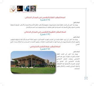 86
‫5102م‬ ‫ـــ‬ ‫6341هــ‬ ‫واإلدارية‬ ‫االجتماعية‬ ‫العلوم‬ ‫كلية‬ ‫دليل‬
‫الجنائي‬ ‫المجال‬ ‫في‬ ‫النفسي‬ ‫العالج‬ :‫المقرر‬ ‫اسم‬
)‫نفس‬ 466(
‫املقرر‬‫أهداف‬�
‫وال�سلوكية‬ ‫املعرفية‬ ‫أ�ساليب‬‫ل‬‫ا‬ ‫كا�ستخدام‬ ‫أ�سا�سية‬‫ل‬‫ا‬ ‫العالج‬ ‫أ�ساليب‬� ‫يف‬ ‫تطبيقية‬ ‫ومهارات‬ ‫نظرية‬ ‫معارف‬ ‫الطلبة‬ ‫إك�ساب‬� ‫إىل‬� ‫املقرر‬ ‫هذا‬ ‫يهدف‬
.‫إدمان‬‫ل‬‫وا‬‫ال�صدمة‬‫بعد‬‫ما‬‫و�ضغوط‬‫املر�ضية‬‫واملخاوف‬‫القلق‬‫مثل‬‫النف�سية‬‫اال�ضطرابات‬‫وعالج‬‫ال�سلوك‬‫تعديل‬‫يف‬
‫الجنائي‬ ‫المجال‬ ‫في‬ ‫النفسي‬ ‫التقييم‬ :‫المقرر‬ ‫اسم‬
)‫نفس‬ 463(
‫املقرر‬‫أهداف‬�
‫للمتهمني‬ ‫وال�سلوكية‬ ‫إدراكية‬‫ل‬‫وا‬ ‫النف�سية‬ ‫احلالة‬ ‫تقييم‬ ‫إجراء‬‫ل‬ ‫العلمية‬ ‫واملهارات‬ ‫املعارف‬ ‫من‬ ‫بقاعدة‬ ‫الطلبة‬ ‫تزويد‬ ‫إىل‬� ‫املقرر‬ ‫هذا‬ ‫يهدف‬
‫امللمح‬ ‫إعداد‬�‫و‬ ‫احلاالت‬ ‫ودرا�سة‬ ‫النف�سية‬ ‫االختبارات‬ ‫وتطبيق‬ ،‫املقابالت‬ ‫إجراء‬�‫ك‬ ‫العلمية‬ ‫املهارات‬ ‫تنمية‬ ‫إىل‬� ‫ويهدف‬ ‫وال�ضحايا‬ ‫والنزالء‬ ‫وال�شهود‬
.‫النف�سي‬
‫االجتماعي‬ ‫النفس‬ ‫علم‬ :‫المقرر‬ ‫اسم‬
)‫نفس‬ 467(
‫املقرر‬‫أهداف‬�
‫الطلبة‬ ‫إك�ساب‬� ‫إىل‬� ‫املقرر‬ ‫هذا‬ ‫يهدف‬
‫النف�س‬ ‫علم‬ ‫حول‬ ‫واملهارات‬ ‫واخلربات‬ ‫املعارف‬
‫االجتماعي‬ ‫التفاعل‬ ‫وعمليات‬ ‫االجتماعي‬
‫بني‬ ‫التفاعل‬ ‫أثر‬�‫و‬ ‫االجتماعي‬ ‫إدراك‬‫ل‬‫وا‬
‫االجتاهات‬ ‫يف‬ ‫واالجتماعية‬ ‫النف�سية‬ ‫العوامل‬
‫وتكوين‬ ‫واالمتثال‬ ‫والتع�صب‬ ‫العدواين‬ ‫وال�سلوك‬
.‫اجلماعات‬
 