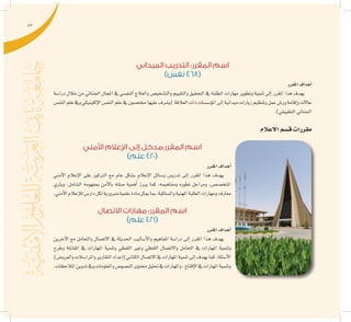 87
‫الميداني‬ ‫التدريب‬ :‫المقرر‬ ‫اسم‬
)‫نفس‬ 468(
‫املقرر‬‫أهداف‬�
‫درا�سة‬ ‫خالل‬ ‫من‬ ‫اجلنائي‬ ‫املجال‬ ‫يف‬ ‫النف�سي‬ ‫والعالج‬ ‫والت�شخي�ص‬ ‫والتقييم‬ ‫التحقيق‬ ‫يف‬ ‫الطلبة‬ ‫مهارات‬ ‫وتطوير‬ ‫تنمية‬ ‫إىل‬� ‫املقرر‬ ‫هذا‬ ‫يهدف‬
‫النف�س‬‫علم‬‫ويف‬‫إكلينيكي‬‫ل‬‫ا‬‫النف�س‬‫علم‬‫يف‬‫خمت�صون‬‫عليها‬‫)ي�شرف‬‫العالقة‬‫ذات‬‫ؤ�س�سات‬�‫امل‬‫إىل‬�‫ميدانية‬‫زيارات‬‫وتنظيم‬‫عمل‬‫ور�ش‬‫إقامة‬�‫و‬‫حاالت‬
.)‫التطبيقي‬‫اجلنائي‬
‫االعالم‬‫ق�سم‬‫مقررات‬
‫األمني‬ ‫اإلعالم‬ ‫إلى‬ ‫المقرر:مدخل‬ ‫اسم‬
)‫علم‬ 420(
‫املقرر‬‫أهداف‬�
‫أمني‬‫ل‬‫ا‬ ‫إعالم‬‫ل‬‫ا‬ ‫على‬ ‫الرتكيز‬ ‫مع‬ ‫عام‬ ‫ب�شكل‬ ‫إعالم‬‫ل‬‫ا‬ ‫و�سائل‬ ‫تدري�س‬ ‫إىل‬� ‫املقرر‬ ‫هذا‬ ‫يهدف‬
‫ويرثي‬ ،‫ال�شامل‬ ‫مبفهومه‬ ‫أمن‬‫ل‬‫با‬ ‫�صلته‬ ‫أهمية‬� ‫يربز‬ ‫كما‬ ،‫ومفاهيمه‬ ‫تطوره‬ ‫ومراحل‬ ،‫املتخ�ص�ص‬
.‫أمني‬‫ل‬‫ا‬‫إعالم‬‫ل‬‫ل‬‫دار�س‬‫لكل‬‫�ضرورية‬‫علمية‬‫مادة‬‫ميثل‬‫مبا‬،‫وامل�سلكية‬‫املهنية‬‫الطلبة‬‫ومهارات‬‫معارف‬
‫االتصال‬ ‫مهارات‬ :‫المقرر‬ ‫اسم‬
)‫علم‬ 421(
‫املقرر‬‫أهداف‬�
‫آخرين‬‫ل‬‫ا‬ ‫مع‬ ‫والتعامل‬ ‫االت�صال‬ ‫يف‬ ‫احلديثة‬ ‫أ�ساليب‬‫ل‬‫وا‬ ‫املفاهيم‬ ‫درا�سة‬ ‫إىل‬� ‫املقرر‬ ‫هذا‬ ‫يهدف‬
‫وطرح‬ ‫املقابلة‬ ‫يف‬ ‫املهارات‬ ‫وتنمية‬ ‫اللفظي‬ ‫وغري‬ ‫اللفظي‬ ‫واالت�صال‬ ‫التعامل‬ ‫يف‬ ‫املهارات‬ ‫وتنمية‬
)‫والعرو�ض‬‫واملرا�سالت‬‫التقارير‬‫إعداد‬�)‫الكتابي‬‫االت�صال‬‫يف‬‫املهارات‬‫تنمية‬‫إىل‬�‫يهدف‬‫كما‬،‫أ�سئلة‬‫ل‬‫ا‬
.‫املالحظات‬‫تدوين‬‫ويف‬‫واملعلومات‬‫الن�صو�ص‬‫حمتوى‬‫حتليل‬‫يف‬‫واملهارات‬،‫إقناع‬‫ل‬‫ا‬‫يف‬‫املهارات‬‫وتنمية‬
 