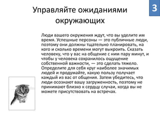 Управляйте ожиданиями
окружающих
Люди вашего окружения ждут, что вы уделите им
время. Успешные персоны ― это публичные люди,
поэтому они должны тщательно планировать, на
кого и сколько времени могут выкроить. Сказать
человеку, что у вас на общение с ним пару минут, и
чтобы у человека сохранилось ощущение
собственной важности, ― это сделать тяжело.
Определите для себя круг наиболее значимых
людей и продумайте, какую пользу получает
каждый из вас от общения. Затем убедитесь, что
люди осознают вашу загруженность, поэтому не
принимают близко к сердцу случаи, когда вы не
можете присутствовать на встречах.
3
 