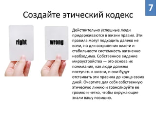 Создайте этический кодекс
7
Действительно успешные люди
придерживаются в жизни правил. Эти
правила могут подходить далеко не
всем, но для сохранения власти и
стабильности системность жизненно
необходима. Собственное видение
мироустройства ― это основа их
понимания, как люди должны
поступать в жизни, и они будут
отстаивать эти правила до конца своих
дней. Очертите для себя собственную
этическую линию и транслируйте ее
громко и четко, чтобы окружающие
знали вашу позицию.
 