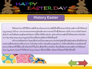 History Easter
ไข่อีสเตอร์หลากสีก็ได้มีประเพณีเป็นของมันเองและประเพณีที่เป็นที่ชื่นชอบมากคือประเพณีการกลิ้งไข่อีสเตอร์
(Egg Rolling) ในปี ค.ศ. 1876 สภาคองเกรสออกกฎห้ามเด็กๆเล่นการละเล่นนี้ในพื้นที่ของสภา ดังนั้น ประธานาธิบดี รัทเธอร์
ฟอร์ด บี. เฮส จึงเปิดสนามหญ้าของทาเนียบขาวให้เด็กๆได้เข้ามาเล่นกัน หลังจากนั้นประเพณีกลิ้งไข่อีสเตอร์ประจาทาเนียบ
ขาว (The White House Easter Egg Roll) ก็กลายเป็นประเพณีประจาที่เกิดขึ้นทุกปี
แล้วกระต่ายอีสเตอร์กระโดดมาเป็นส่วนหนึ่งของเทศกาลกระต่ายวัยเจริญพันธุ์เป็นสัญลักษณ์ของชีวิตที่เกิดใหม่
ตามความเชื่อของเพเกนมาเป็นเวลานาน ในช่วงศตวรรษที่ 16 พ่อแม่เริ่มบอกลูกตัวเองว่า ถ้าเด็กๆเป็นเด็กดี กระต่ายอีสเตอร์ก็
จะมาวางไข่หลากสีไว้ที่บ้าน เด็กๆก็จะทารังไว้ในบ้าน เพื่อล่อให้กระต่ายเข้ามา นี่เองเป็นที่มาของประเพณีการล่าไข่อีสเตอร์
(Ester Egg Hunt) และตะกร้าไข่อีสเตอร์ (Easter Basket) เพื่อช่วยให้เด็กๆ เติมตะกร้าอีสเตอร์ให้เต็มได้ง่ายขึ้น
 