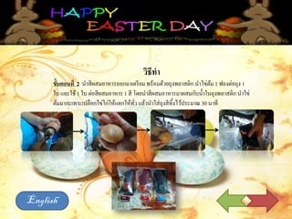 วิธีทา
ขั้นตอนที่ 2 นาสีผสมอาหารออกมาเตรียม พร้อมด้วยถุงพลาสติก นาไข่ต้ม 1 ฟองต่อถุง 1
ใบ และใช้1 ใบ ต่อสีผสมอาหาร 1 สี โดยนาสีผสมอาหารมาผสมกับน้าในถุงพลาสติก นาไข่
ต้มมากะเทาะเปลือกไข่ไก่ให้แตกให้ทั่ว แล้วนาใส่ถุงสีทิ้งไว้ประมาณ 30 นาที
English
 