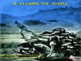 Η ΣΥΛΛΗΨΗ ΤΟΥ ΔΟΛΩΝΑ
Είπαν και παραμέρισαν και μες στους σκοτωμένους
ξάπλωσαν. Γοργά κι άμυαλα προσπέρασε εκείνος. νύχτα προς 26η ημέρα
 