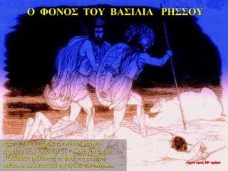 Ο ΦΟΝΟΣ ΤΟΥ ΒΑΣΙΛΙΑ ΡΗΣΣΟΥ
Δέκατον τρίτον έσφαξε τον Ρήσσον βασιλέα
Στη μέση όπου κοιμότανε με τ’ άλογα κοντά του.
Ο Οδυσσέας βλέποντας τα ‘δειξε στο Διομήδη:
«Σκότωνε συ κι άσε μου την έγνοια των αλόγων».
νύχτα προς 26η ημέρα
 