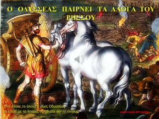 Ο ΟΔΥΣΣΕΑΣ ΠΑΙΡΝΕΙ ΤΑ ΑΛΟΓΑ ΤΟΥ
ΡΗΣΣΟΥ
Τότε έλυσε τα άλογα ο άξιος Οδυσσέας,
τα έδεσε με τα λουριά, τα έβγαλε απ’ το πλήθος. νύχτα προς 26η ημέρα
 