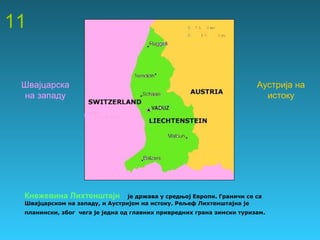 11
Кнежевина Лихтенштајн је држава у средњој Европи. Граничи се са
Швајцарском на западу, и Аустријом на истоку. Рељеф Лихтенштајна је
планински, због чега је једна од главних привредних грана зимски туризам.
Швајцарска
на западу
Аустрија на
истоку
 