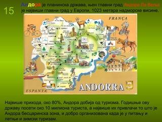 15
Андора је планинска држава, њен главни град Андора Ла Веља
је највиши главни град у Европи, 1023 метара надморске висине.
Највише прихода, око 80%, Андора добија од туризма. Годишње ову
државу посети око 10 милиона туриста, а највише их привлачи то што је
Андора бесцаринска зона, и добро организована када је у питању и
летњи и зимски туризам.
 
