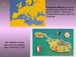 17 Република Малта је једина
држава јужне Европе која је
цела острвска, налази се у
Средоземном мору, јужно од
Сицилије
Два највећа острва
која чине ову државу
зову се Малта и Гоцо
 