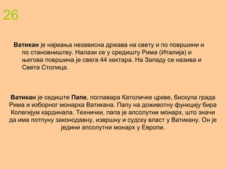 26
Ватикан је најмања независна држава на свету и по површини и
по становништву. Налази се у средишту Рима (Италија) и
његова површина је свега 44 хектара. На Западу се назива и
Света Столица.
Ватикан је седиште Папе, поглавара Католичке цркве, бискупа града
Рима и изборног монарха Ватикана. Папу на доживотну функцију бира
Колегијум кардинала. Технички, папа је апсолутни монарх, што значи
да има потпуну законодавну, извршну и судску власт у Ватикану. Он је
једини апсолутни монарх у Европи.
 