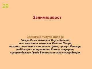 29
Занимљивост
Званична титула папе је
бискуп Рима, намесник Исуса Христа,
кнез апостола, намесник Светог Петра,
врховни свештеник свеопште Цркве, примус Италије,
надбискуп и митрополит Римске покрајине,
суверен државе Града Ватикана и слуга слугу Божјих
 