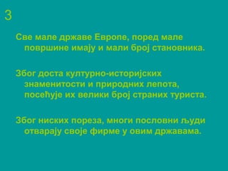 3
Све мале државе Европе, поред мале
површине имају и мали број становника.
Због доста културно-историјских
знаменитости и природних лепота,
посећује их велики број страних туриста.
Због ниских пореза, многи пословни људи
отварају своје фирме у овим државама.
 