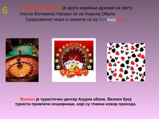 6 Кнежевина Монако је друга најмања држава на свету
(после Ватикана) Налази се на Азурној Обали
Средоземног мора и граничи се са Француском.
Монако је туристички центар Азурне обале. Велики број
туриста привлаче коцкарнице, које су главни извор прихода.
 