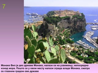 7
Монако Вил је део државе Монако, налази се на узвижењу, непосредно
изнад мора. Пошто се у овом месту налази зграда владе Монака, сматра
се главним градом ове државе
 