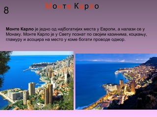 8
Монте Карло
Монте Карло је једно од најбогатијих места у Европи, а налази се у
Монаку. Монте Карло је у Свету познат по својим казинима, коцкању,
гламуру и асоцира на место у коме богати проводе одмор.
 