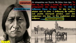 Αν αποφασίσω και δεχτώ, θα βάλω έναν όρο. Τα
ζώα της γης αυτής ο λευκός θα πρέπει να τα
μεταχειριστεί σαν αδέρφια του. Τι είναι ο
άνθρωπος δίχως τα ζώα; Αν όλα τα ζώα
φύγουν από τη μέση, ο άνθρωπος θα πεθάνει
από μεγάλη εσωτερική μοναξιά, γιατί όσα
συμβαίνουν στα ζώα, τα ίδια συμβαίνουν στον
άνθρωπο.
παρομοίωση
Ρητορική ερώτηση
Προφητική φράση
Σελ. 20
 