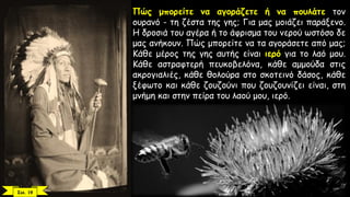Πώς μπορείτε να αγοράζετε ή να πουλάτε τον
ουρανό - τη ζέστα της γης; Για μας μοιάζει παράξενο.
Η δροσιά του αγέρα ή το άφρισμα του νερού ωστόσο δε
μας ανήκουν. Πώς μπορείτε να τα αγοράσετε από μας;
Κάθε μέρος της γης αυτής είναι ιερό για το λαό μου.
Κάθε αστραφτερή πευκοβελόνα, κάθε αμμούδα στις
ακρογιαλιές, κάθε θολούρα στο σκοτεινό δάσος, κάθε
ξέφωτο και κάθε ζουζούνι που ζουζουνίζει είναι, στη
μνήμη και στην πείρα του λαού μου, ιερό.
Σελ. 19
 