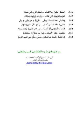 146.ْ‫حافه‬ُ‫ق‬ ‫أبي‬ِّ‫ب‬ ‫م‬ِّ‫ـر‬ْ‫أك‬ ‫ـل‬ْ‫ث‬ِّ‫م‬َ‫ك‬ .. ْ‫وباإلضـافـه‬ ِّ‫ر‬َ‫بالج‬ ُ‫ض‬ْ‫ف‬َ‫خ‬‫ال‬
147.ْ‫ت‬َ‫ل‬ ِّ‫ص‬ُ‫ف‬‫و‬ ‫هـا‬ُ‫اب‬‫و‬ْ‫أب‬ ‫رت‬ِّ‫ر‬ُ‫ق‬‫و‬ .. ْ‫ت‬َ‫ل‬‫خ‬ ‫التـي‬ ِّ‫ة‬َّ‫ـي‬ِّ‫ـع‬َ‫ب‬َّ‫ت‬‫ال‬َ‫وب‬ ْ‫م‬َ‫ع‬َ‫ن‬
148.‫أو‬ َ‫يل‬ِّ‫ق‬َ‫و‬ ْ‫ن‬ِّ‫م‬ ‫أو‬ ُ‫ه‬ُ‫رير‬ْ‫ق‬َ‫ت‬ .. ‫ي‬ِّ‫ف‬َ‫ي‬ ِّ‫الم‬َّ‫بال‬ َ‫اف‬َ‫ض‬ُ‫الم‬ ‫ي‬َ‫ل‬‫ي‬ ‫وما‬‫ي‬ِّ‫ف‬ِّ‫ب‬
149.ِّ‫النهار‬‫و‬ ‫الليل‬ ُ‫ـر‬ْ‫ك‬ُ‫م‬ ‫ـو‬ْ‫ح‬َ‫ن‬‫و‬ .. ‫ـار‬َ‫ض‬ُ‫ن‬ ْ‫اتمي‬َ‫خ‬ َ‫استفاد‬ ‫كابني‬
150.ْ‫ه‬َ‫ائ‬َ‫وم‬ ٍ‫ألف‬‫و‬ َ‫رين‬ ْ‫ش‬ِّ‫ع‬ ‫عام‬ ‫في‬ .. ْ‫ه‬َ‫ئ‬ِّ‫ش‬ْ‫ن‬ُ‫أ‬ ‫أن‬ ‫لي‬ َ‫ُتيح‬‫أ‬ ‫ما‬ َّ‫م‬َ‫ت‬ ‫قد‬
151.ِّ‫فاظ‬ْ‫ح‬ِّ‫ت‬ ْ‫اس‬ ‫ذا‬ ُ‫ه‬ْ‫ت‬َ‫و‬َ‫ح‬ ‫ما‬ِّ‫ل‬ ْ‫ـن‬ُ‫ك‬َ‫ف‬ .. ِّ‫األلفـاظ‬ ُ‫ة‬‫ـقـ‬ِّ‫ائ‬‫ر‬ ٌ‫ة‬َ‫منظوم‬
152.َّ‫وسل‬ ‫ى‬َّ‫..صل‬ ْ‫العظيم‬ ‫هلل‬ ُ‫د‬ْ‫الحم‬َ‫و‬ ‫انتهت‬ ِّ‫قد‬ْ‫يم‬ِّ‫ر‬َ‫الك‬ ‫ي‬ِّ‫ب‬َّ‫الن‬ ‫ى‬َ‫ل‬َ‫ع‬ َ‫م‬
‫(م‬‫أ‬ ‫ا‬‫ص‬‫ب‬‫ت‬‫ف‬‫م‬‫ن‬َ‫اّلل‬َ‫م‬‫أ‬ ‫ا‬‫خ‬‫ط‬‫ئ‬‫ت‬‫ف‬‫م‬‫ن‬‫ن‬‫ف‬‫س‬َ ‫ي‬َ‫ش‬‫ال‬‫ي‬‫ط‬)‫ان‬
/ ‫ملاحظات‬ ‫أي‬ ‫أو‬ ‫اقتراح‬ ‫لإرسال‬
: ‫التالي‬ ‫العنوان‬ ‫على‬
omAziz.abdli@hotmail.c
 