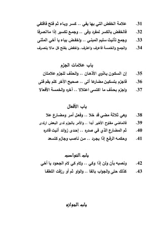 31.‫كس‬ .. ‫يفي‬ ‫بها‬ ‫التي‬ ‫الخفض‬ ‫عالمة‬‫ـ‬‫وي‬ ‫ر‬‫ـ‬‫فاقتفي‬ ‫فتح‬ ‫ثم‬ ‫اء‬
32.‫وجم‬ .. ‫وفى‬ ‫لمفرد‬ ‫بالكسر‬ ‫فالخفض‬‫ـ‬‫ماانصرفا‬ ‫إذا‬ ‫تكسير‬ ‫ع‬
33.‫المب‬ ‫سليم‬ ‫تأنيث‬ ‫وجمع‬‫اخف‬‫و‬ .. ‫نـي‬‫ـ‬‫المثنى‬ ‫أخي‬ ‫يا‬ ‫بياء‬ ‫ض‬
34.‫ـرف‬‫ص‬‫ين‬ ‫ماال‬ ‫كل‬ ‫بفتح‬ ‫اخفض‬‫و‬..‫اعترف‬‫و‬ ‫فاعرف‬ ‫الخمسة‬‫و‬ ‫الجمع‬‫و‬
‫الجزم‬ ‫عالمات‬ ‫باب‬
35.‫السك‬ ‫إن‬‫ـ‬‫ي‬ ‫ون‬‫ـ‬‫األذه‬ ‫اذوي‬‫ـ‬‫عالمتان‬ ‫للجزم‬ ‫الحذف‬‫و‬ .. ‫ان‬
36.‫بتسكي‬ ‫فاجزم‬‫ـ‬‫فتى‬ ‫يقم‬ ‫كلم‬ ‫اآلخر‬ ‫صحيح‬ .. ‫أتى‬ ‫عا‬‫مضار‬ ‫ن‬
37.‫بح‬ ‫اجزم‬‫و‬‫ـ‬‫الخمسة‬‫و‬ ‫ه‬‫ر‬‫آخ‬ .. ‫اعتالال‬ ‫اكتسى‬ ‫ما‬ ‫ذف‬‫األفعاال‬
‫األفعال‬ ‫باب‬
38.‫وفع‬ .. ‫خال‬ ‫قد‬ ‫مضي‬ ‫ثالثة‬ ‫وهي‬‫ـ‬‫أم‬ ‫ل‬‫ـ‬‫ومض‬ ‫ر‬‫ـ‬‫عال‬ ‫ع‬‫ار‬
39.‫ارتدى‬ ‫البعض‬ ‫لدى‬ ‫بالجزم‬ ‫األمر‬‫و‬ .. ‫أبدا‬ ‫األخير‬ ‫مفتوح‬ ‫فالماضي‬
40.‫إح‬ .. ‫ه‬‫ر‬‫صد‬ ‫في‬ ‫الذي‬ ‫ع‬‫المضار‬ ‫ثم‬‫ـ‬‫ه‬‫ر‬‫فاد‬ ‫أنيت‬ ‫ائد‬‫و‬‫ز‬ ‫دى‬
41.‫وحكم‬‫ـ‬‫الرف‬ ‫ه‬‫ـ‬‫يج‬ ‫إذا‬ ‫ع‬‫ـ‬‫م‬ .. ‫رد‬‫ـ‬‫كتسعد‬ ‫وجازم‬ ‫ناصب‬ ‫ن‬
‫النواصب‬ ‫باب‬
42.‫إذ‬ ‫ولن‬ ‫بأن‬ ‫ونصبه‬‫أخي‬ ‫يا‬ ‫الجحود‬ ‫الم‬ ‫كي‬ ‫الم‬‫و‬ .. ‫وكي‬ ‫ا‬
43.‫اللطف‬ ‫رزقت‬ ‫أو‬ ‫ثم‬ ‫او‬‫و‬‫ال‬‫و‬ .. ‫بالفا‬ ‫اب‬‫و‬‫الج‬‫و‬ ‫حتى‬ ‫كذلك‬‫ـ‬‫ا‬
‫الجوازم‬ ‫باب‬
 