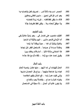 101.‫بدا‬ ‫انتصابه‬‫و‬ ‫عل‬ِّ‫ف‬ ِّ‫تصريف‬ .. ‫لدى‬ ً‫ا‬‫ثالث‬ ‫جاء‬ ‫اسم‬ ‫المصدر‬
102.ِّ‫نحـوي‬
ً
‫فتى‬ ِّ‫كل‬ ‫لدى‬ ‫وهو‬ِّ‫ي‬ِّ‫و‬َ‫ن‬ْ‫ع‬َ‫م‬َ‫و‬ ‫لفـظـي‬ ‫مابيـن‬ ..
103.‫لـفـضـلـه‬ ً‫ة‬‫زيـا‬ ‫كزرته‬ .. ِّ‫لـه‬ْ‫فع‬ ‫لفظ‬ ‫افق‬‫و‬ ‫ما‬ ‫فذاك‬
104.‫ال‬َ‫ذ‬َ‫ج‬ ُ‫ـت‬ْ‫ح‬ِّ‫ـر‬َ‫ف‬َ‫كـ‬ ٍ‫لفظ‬ ‫اق‬ِّ‫وف‬ .. ‫بــال‬ ‫معناه‬ِّ‫ل‬ ٌ‫افق‬‫و‬‫م‬ ‫وذا‬
‫الظرف‬ ‫باب‬
105.‫يفي‬ ً‫ا‬َّ‫مكاني‬ ً‫ا‬َّ‫زمني‬ ‫وهو‬ .. ‫في‬ ‫إضمار‬ ‫على‬ ‫منصوب‬ ‫الظرف‬
106.َّ‫الل‬‫و‬ ‫اليوم‬ .. ‫ى‬‫ماتـر‬ ‫فنـحـو‬ ُّ‫ماني‬َّ‫الز‬ ‫أما‬‫ا‬‫ر‬َ‫ح‬َّ‫الس‬ ‫ثم‬ ‫ة‬َ‫ل‬ْ‫ي‬
107.‫أمدا‬‫و‬ ً‫ا‬‫أبد‬ ً‫ا‬‫ووقتن‬ ً‫ا‬‫حينـ‬ .. ‫غـدا‬ ‫ثـم‬ ً‫ة‬َ‫ـر‬ْ‫ـك‬ُ‫وب‬ ً‫ة‬َ‫و‬ْ‫ـد‬َ‫غ‬‫و‬
108.‫ا‬َ‫نجاح‬ ‫تنل‬ ‫الفكر‬ ‫فاستعمل‬ .. ً‫ا‬‫صباحـ‬ ‫أو‬ ً‫ا‬‫مسـاء‬ ً‫ة‬‫ـ‬ُ‫م‬ْ‫ت‬َ‫ع‬َ‫و‬
109.‫ا‬‫ر‬‫وو‬ ‫وخلف‬ َ‫َّام‬‫قد‬ ‫أمـام‬ .. ‫ا‬‫ر‬ُ‫اذك‬ ُ‫ه‬ُ‫ل‬‫ـثـا‬ِّ‫م‬ ‫المـكـاني‬ ‫كذا‬
110.ُ‫ه‬ ْ‫ع‬َ‫م‬ َّ‫م‬ُ‫ث‬ َ‫اء‬َ‫ق‬ْ‫ل‬ِّ‫ت‬ .. ‫ا‬َ‫اء‬َ‫إز‬ ‫مـع‬ َ‫عنـد‬ ‫تحـت‬ َ‫وفوق‬‫اءا‬ِّ‫حذ‬ ‫ا‬َ‫ن‬
‫الحال‬ ‫باب‬
111.ْ‫م‬َ‫ت‬َ‫ح‬ْ‫ن‬‫ا‬ ُ‫ونصبه‬ ٌ‫ر‬ِّ‫س‬َ‫ف‬‫م‬ ‫منها‬ .. ْ‫م‬َ‫ه‬َ‫ب‬ْ‫ن‬‫ا‬ ‫لما‬ ‫أي‬ ِّ‫ئات‬ْ‫ي‬َ‫ه‬ْ‫ل‬‫ل‬ ُ‫الحال‬
112.‫جا‬َ‫ر‬ ْ‫س‬ُ‫م‬ َ‫صان‬ِّ‫الح‬ ٌ‫ر‬ْ‫بك‬ ‫وباع‬ .. ً‫ا‬‫جـ‬ِّ‫ه‬َ‫مبت‬ ً‫ا‬‫ك‬ِّ‫ضاح‬ ٌ‫زيد‬ ‫كجاء‬
113.‫المقاصدا‬ ‫افهم‬‫و‬ َ‫المثال‬ ِّ‫ع‬َ‫ف‬ .. ‫ـدا‬ِّ‫ائ‬‫ر‬ ً‫ا‬‫ر‬‫مـ‬َ‫ع‬ ‫لقيت‬ ‫نني‬‫ا‬‫و‬
114.‫ض‬ِّ‫بات‬ ‫يجب‬ ً‫ة‬‫وفـضـل‬ .. ‫صـاح‬ ‫يـا‬ ‫ة‬‫ر‬‫نكـ‬ ‫وكونـه‬ِّ‫اح‬
115.ِّ‫االستعمال‬ ‫في‬ ً‫ا‬‫ف‬َّ‫مـعر‬ َّ‫إال‬ .. ِّ‫الحـال‬ ‫ذو‬ ً‫ا‬‫غالبـ‬ ‫يكون‬ ‫ال‬‫و‬
‫مييز‬ًَّ‫الت‬ ‫باب‬
 
