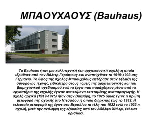 ΜΠΑΟΥΧΑΟΥΣ (Bauhaus)
Το Bauhaus ήταν μια καλλιτεχνική και αρχιτεκτονική σχολή η οποία
ιδρύθηκε από τον Βάλτερ Γκρόπιους και αναπτύχθηκε το 1919-1933 στη
Γερμανία. Το ύφος της σχολής Μπαουχάους επέδρασε στην εξέλιξη της
σύγχρονης τέχνης, ειδικότερα στους τομείς της αρχιτεκτονικής και του
βιομηχανικού σχεδιασμού ενώ τα έργα που παράχθηκαν μέσα από τα
εργαστήρια της σχολής έγιναν αντικείμενα εκτεταμένης αναπαραγωγής. Η
σχολή αρχικά (1919-1925) ήταν στην Βαϊμάρη, το 1925 όμως έγινε η πρώτη
μεταφορά της σχολής στο Ντεσσάου η οποία διήρκησε έως το 1932. Η
τελευταία μεταφορά της έγινε στο Βερολίνο τα τέλη του 1932 ενώ το 1933 η
σχολή, μετά την ανάληψη της εξουσίας από τον Αδόλφο Χίτλερ, έκλεισε
οριστικά.
 