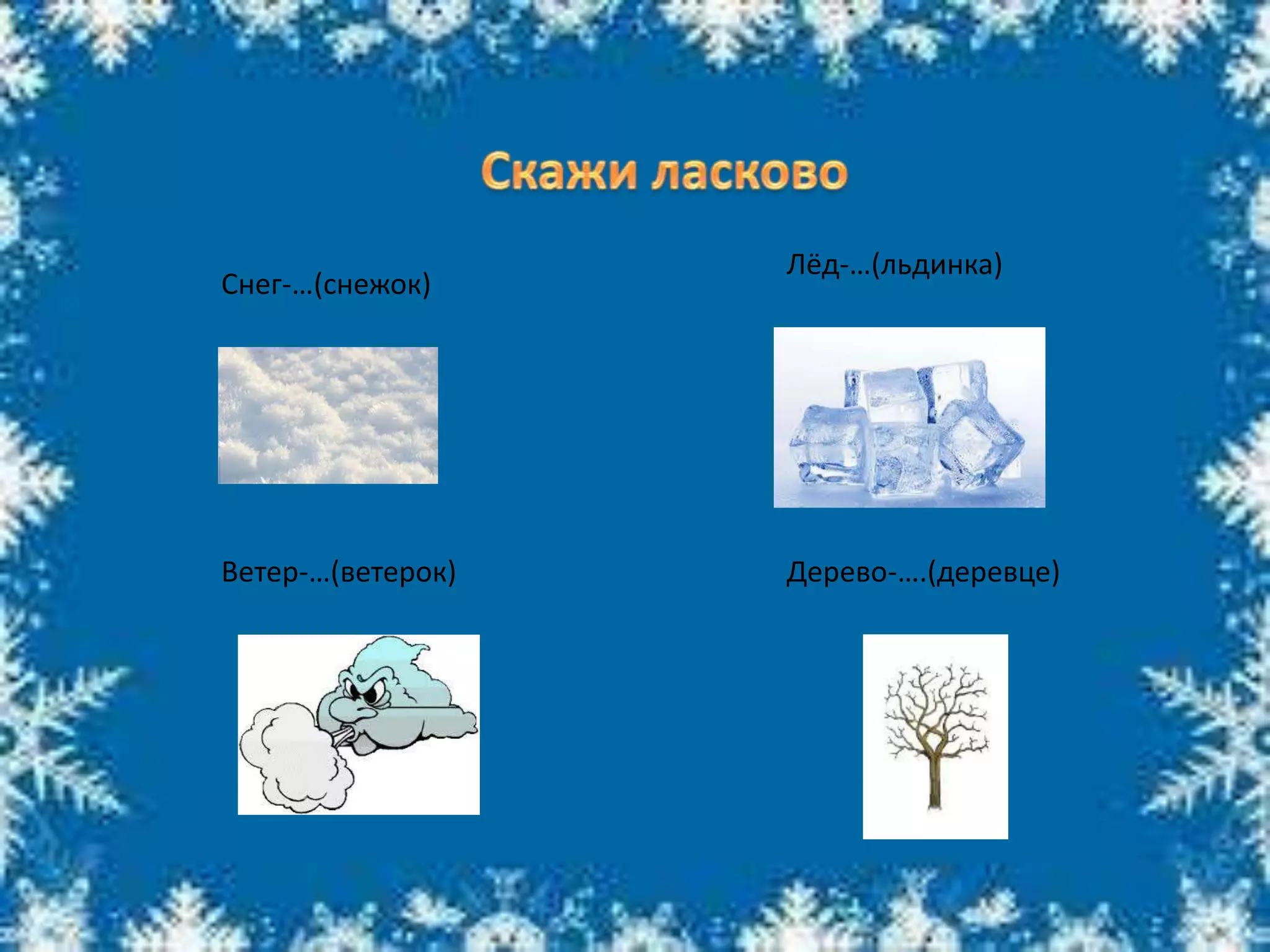 Снег-…(снежок)
Лёд-…(льдинка)
Ветер-…(ветерок) Дерево-….(деревце)
 