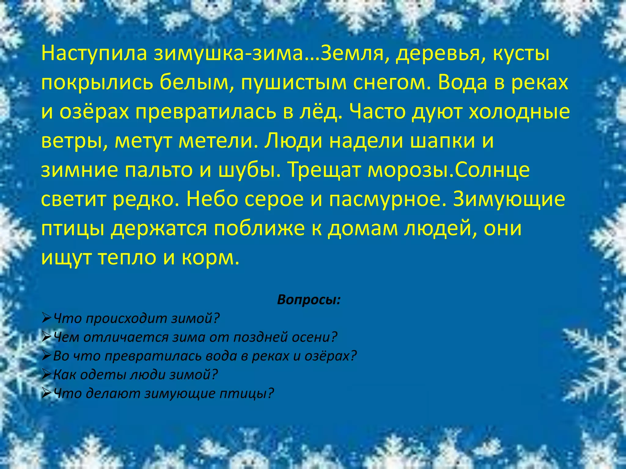 Наступила зимушка-зима…Земля, деревья, кусты
покрылись белым, пушистым снегом. Вода в реках
и озёрах превратилась в лёд. Часто дуют холодные
ветры, метут метели. Люди надели шапки и
зимние пальто и шубы. Трещат морозы.Солнце
светит редко. Небо серое и пасмурное. Зимующие
птицы держатся поближе к домам людей, они
ищут тепло и корм.
Вопросы:
Что происходит зимой?
Чем отличается зима от поздней осени?
Во что превратилась вода в реках и озёрах?
Как одеты люди зимой?
Что делают зимующие птицы?
 