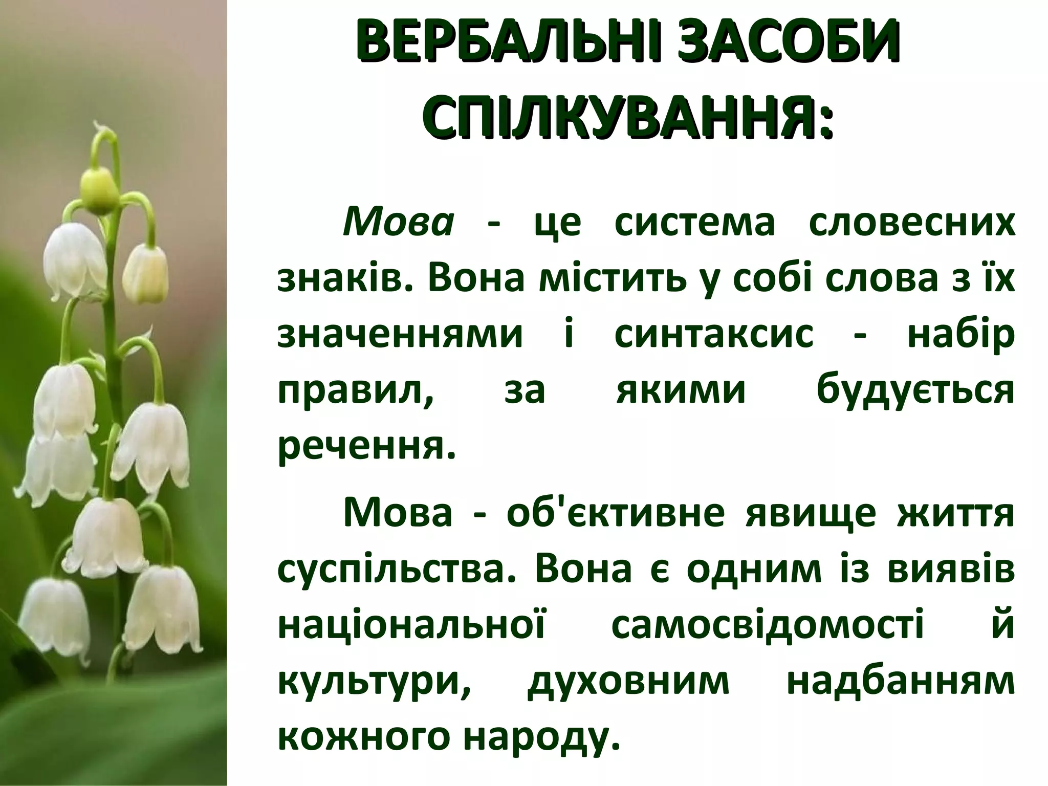 ВЕРБАЛЬНІ ЗАСОБИВЕРБАЛЬНІ ЗАСОБИ
СПІЛКУВАННЯ:СПІЛКУВАННЯ:
Мова - це система словесних
знаків. Вона містить у собі слова з їх
значеннями і синтаксис - набір
правил, за якими будується
речення.
Мова - об'єктивне явище життя
суспільства. Вона є одним із виявів
національної самосвідомості й
культури, духовним надбанням
кожного народу.
 