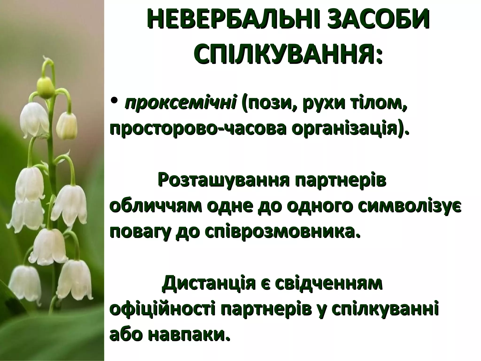 НЕВЕРБАЛЬНІ ЗАСОБИНЕВЕРБАЛЬНІ ЗАСОБИ
СПІЛКУВАННЯ:СПІЛКУВАННЯ:
• проксемічніпроксемічні (пози, рухи тілом,(пози, рухи тілом,
просторово-часова організація).просторово-часова організація).
Розташування партнерівРозташування партнерів
обличчям одне до одного символізуєобличчям одне до одного символізує
повагу до співрозмовника.повагу до співрозмовника.
Дистанція є свідченнямДистанція є свідченням
офіційності партнерів у спілкуванніофіційності партнерів у спілкуванні
або навпаки.або навпаки.
 
