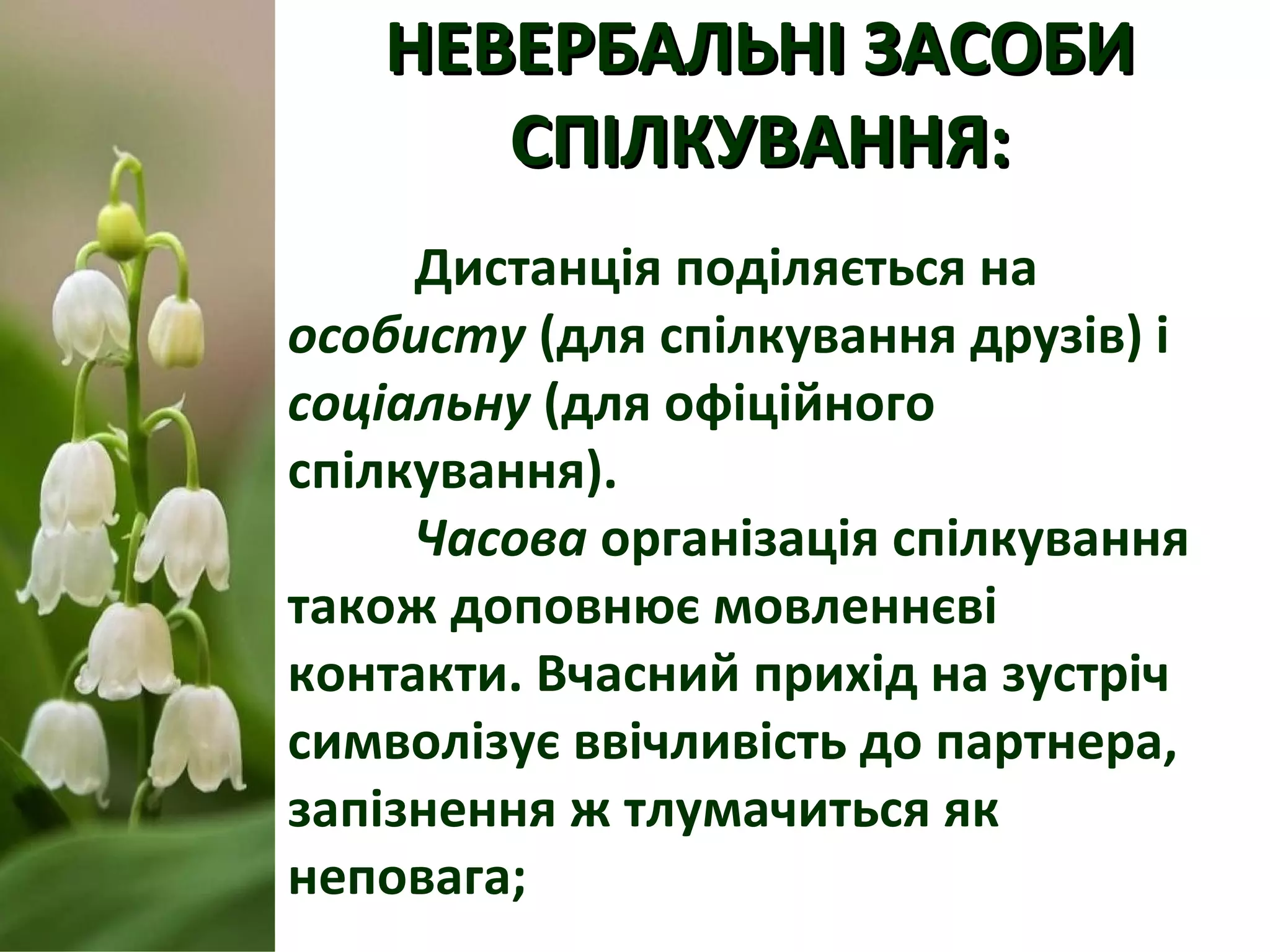 НЕВЕРБАЛЬНІ ЗАСОБИНЕВЕРБАЛЬНІ ЗАСОБИ
СПІЛКУВАННЯ:СПІЛКУВАННЯ:
Дистанція поділяється на
особисту (для спілкування друзів) і
соціальну (для офіційного
спілкування).
Часова організація спілкування
також доповнює мовленнєві
контакти. Вчасний прихід на зустріч
символізує ввічливість до партнера,
запізнення ж тлумачиться як
неповага;
 