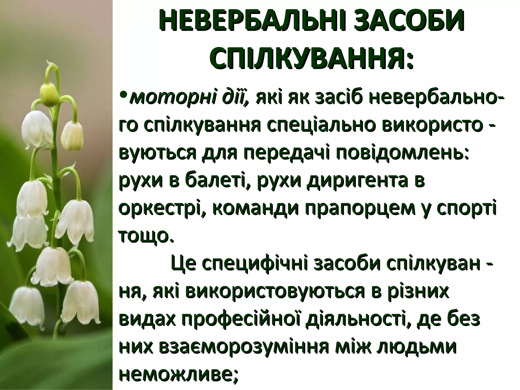 НЕВЕРБАЛЬНІ ЗАСОБИНЕВЕРБАЛЬНІ ЗАСОБИ
СПІЛКУВАННЯ:СПІЛКУВАННЯ:
•моторні дії,моторні дії, які як засіб невербально-які як засіб невербально-
го спілкування спеціально використо -го спілкування спеціально використо -
вуються для передачі повідомлень:вуються для передачі повідомлень:
рухи в балеті, рухи диригента врухи в балеті, рухи диригента в
оркестрі, команди прапорцем у спортіоркестрі, команди прапорцем у спорті
тощо.тощо.
Це специфічні засоби спілкуван -Це специфічні засоби спілкуван -
ня, які використовуються в різнихня, які використовуються в різних
видах професійної діяльності, де безвидах професійної діяльності, де без
них взаєморозуміння між людьминих взаєморозуміння між людьми
неможливе;неможливе;
 