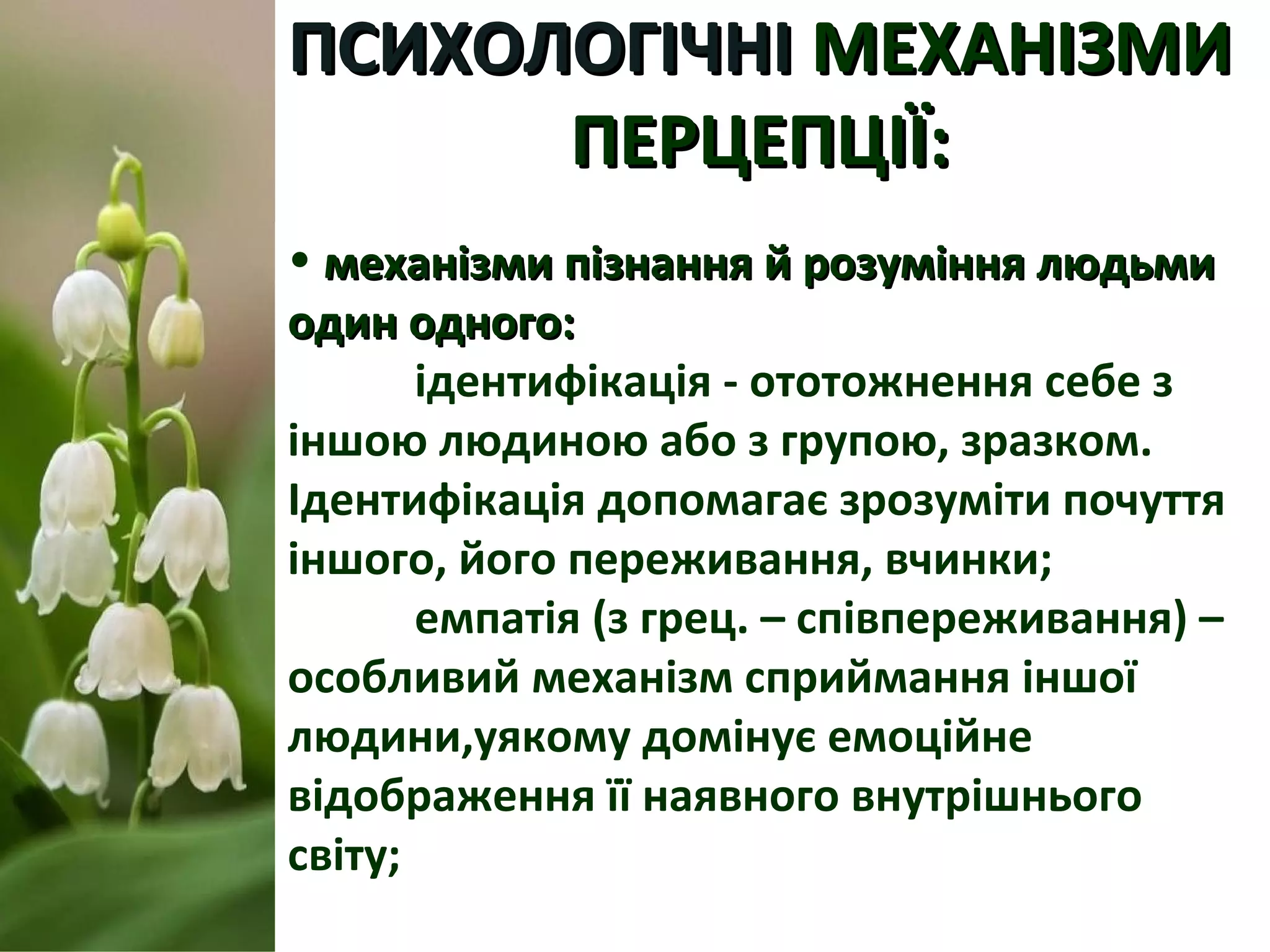 ПСИХОЛОГІЧНІПСИХОЛОГІЧНІ МЕХАНІЗМИМЕХАНІЗМИ
ПЕРЦЕПЦІЇ:ПЕРЦЕПЦІЇ:
• механізми пізнання й розуміння людьмимеханізми пізнання й розуміння людьми
один одного:один одного:
ідентифікація - ототожнення себе з
іншою людиною або з групою, зразком.
Ідентифікація допомагає зрозуміти почуття
іншого, його переживання, вчинки;
емпатія (з грец. – співпереживання) –
особливий механізм сприймання іншої
людини,уякому домінує емоційне
відображення її наявного внутрішнього
світу;
 