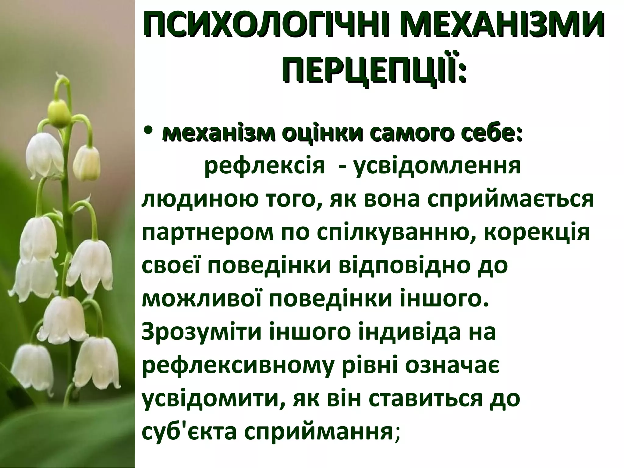 ПСИХОЛОГІЧНІ МЕХАНІЗМИПСИХОЛОГІЧНІ МЕХАНІЗМИ
ПЕРЦЕПЦІЇ:ПЕРЦЕПЦІЇ:
• механізм оцінки самого себе:механізм оцінки самого себе:
рефлексія - усвідомлення
людиною того, як вона сприймається
партнером по спілкуванню, корекція
своєї поведінки відповідно до
можливої поведінки іншого.
Зрозуміти іншого індивіда на
рефлексивному рівні означає
усвідомити, як він ставиться до
суб'єкта сприймання;
 