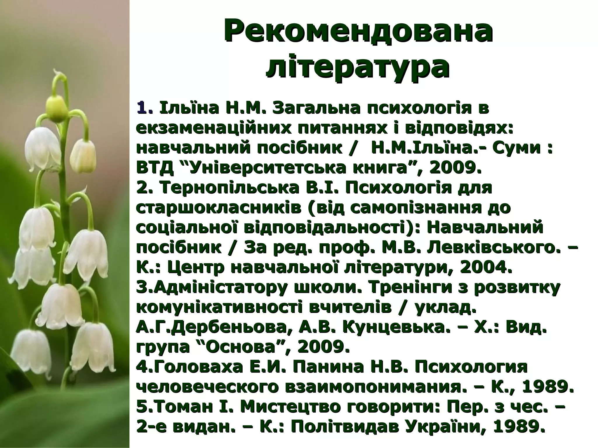 РекомендованаРекомендована
літературалітература
1.1. Ільїна Н.М. Загальна психологія вІльїна Н.М. Загальна психологія в
екзаменаційних питаннях і відповідях:екзаменаційних питаннях і відповідях:
навчальний посібник / Н.М.Ільїна.- Суми :навчальний посібник / Н.М.Ільїна.- Суми :
ВТД “Університетська книга”, 2009.ВТД “Університетська книга”, 2009.
2.2. Тернопільська В.І. Психологія дляТернопільська В.І. Психологія для
старшокласників (від самопізнання достаршокласників (від самопізнання до
соціальної відповідальності): Навчальнийсоціальної відповідальності): Навчальний
посібник / За ред. проф. М.В. Левківського. –посібник / За ред. проф. М.В. Левківського. –
К.: Центр навчальної літератури, 2004.К.: Центр навчальної літератури, 2004.
3.3.Адміністатору школи. Тренінги з розвиткуАдміністатору школи. Тренінги з розвитку
комунікативності вчителів / уклад.комунікативності вчителів / уклад.
А.Г.Дербеньова, А.В. Кунцевька. – Х.: Вид.А.Г.Дербеньова, А.В. Кунцевька. – Х.: Вид.
група “Основа”, 2009.група “Основа”, 2009.
4.4.Головаха Е.И.Головаха Е.И. Панина Н.В. ПсихологияПанина Н.В. Психология
человеческого взаимопонимания. – К., 1989.человеческого взаимопонимания. – К., 1989.
5.5.Томан І. Мистецтво говорити: Пер. з чес. –Томан І. Мистецтво говорити: Пер. з чес. –
2-е ви2-е видан. – К.: Політвидав України, 1989.дан. – К.: Політвидав України, 1989.
 
