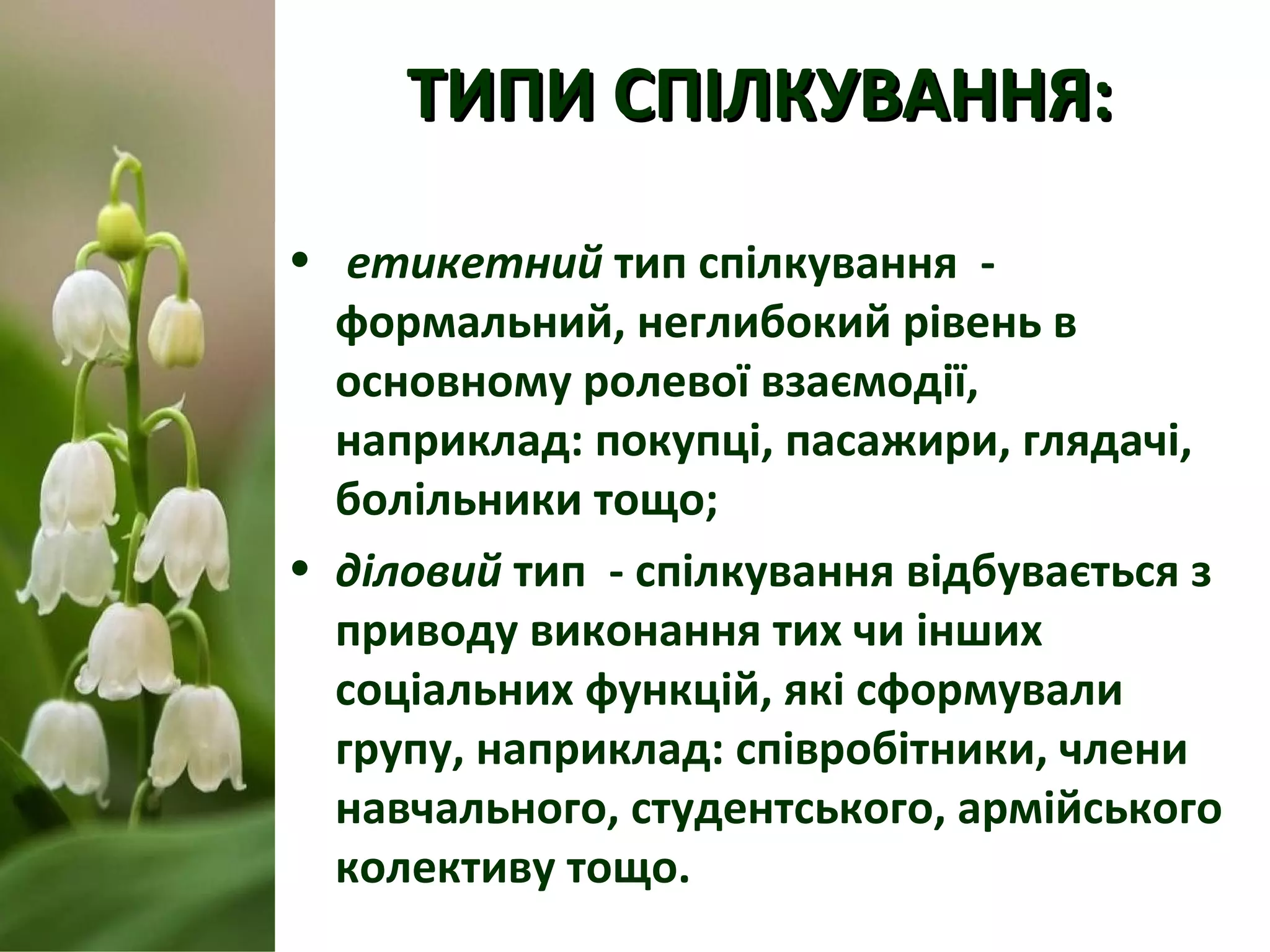 ТИПИ СПІЛКУВАННЯ:ТИПИ СПІЛКУВАННЯ:
• етикетний тип спілкування -
формальний, неглибокий рівень в
основному ролевої взаємодії,
наприклад: покупці, пасажири, глядачі,
болільники тощо;
• діловий тип - спілкування відбувається з
приводу виконання тих чи інших
соціальних функцій, які сформували
групу, наприклад: співробітники, члени
навчального, студентського, армійського
колективу тощо.
 