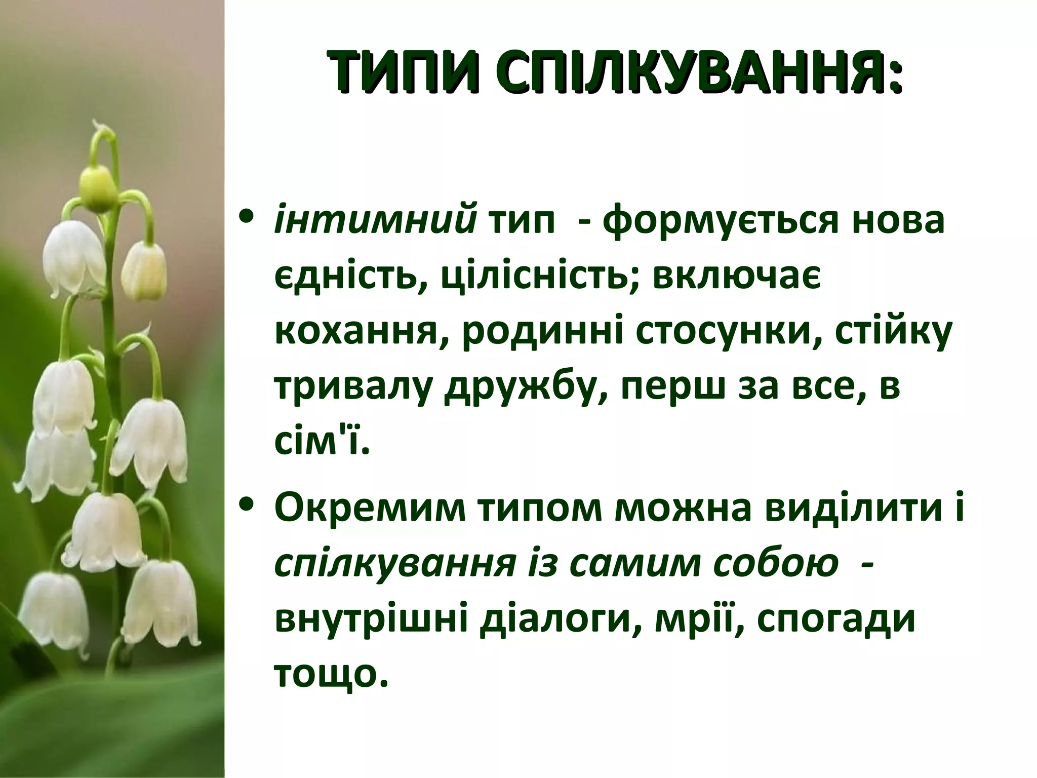 ТИПИ СПІЛКУВАННЯ:ТИПИ СПІЛКУВАННЯ:
• інтимний тип - формується нова
єдність, цілісність; включає
кохання, родинні стосунки, стійку
тривалу дружбу, перш за все, в
сім'ї.
• Окремим типом можна виділити і
спілкування із самим собою -
внутрішні діалоги, мрії, спогади
тощо.
 