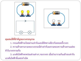คุณสมบัติที่สาคัญของวงจรอนุกรม
1. กระแสไฟฟ้าจะไหลผ่านเท่ากันและมีทิศทางเดียวกันตลอดทั้งวงจร
2. ความต้านทานรวมของวงจรจะมีค่าเท่ากับผลรวมของความต้านทานแต่ละ
ตัวในวงจรรวมกัน
3. แรงดันไฟฟ้าตกคร่อมส่วนต่างๆ ของวงจร เมื่อนามารวมกันแล้วจะเท่ากับ
แรงดันไฟฟ้าที่แหล่งกาเนิด
 