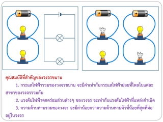 คุณสมบัติที่สาคัญของวงจรขนาน
1. กระแสไฟฟ้ารวมของวงจรขนาน จะมีค่าเท่ากับกระแสไฟฟ้าย่อยที่ไหลในแต่ละ
สาขาของวงจรรวมกัน
2. แรงดันไฟฟ้าตกคร่อมส่วนต่างๆ ของวงจร จะเท่ากับแรงดันไฟฟ้าที่แหล่งกาเนิด
3. ความต้านทานรวมของวงจร จะมีค่าน้อยกว่าความต้านทานตัวที่น้อยที่สุดที่ต่อ
อยู่ในวงจร
 