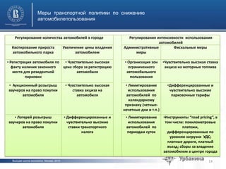 Высшая школа экономики, Москва, 2015
Меры транспортной политики по снижению
автомобилепользования
14
фото
фото
Регулирование количества автомобилей в городе Регулирования интенсивности использования
автомобилей
Квотирование прироста
автомобильного парка
Увеличение цены владения
автомобилем
Административные
меры
Фискальные меры
• Регистрация автомобиля по
факту наличия законного
места для резидентной
парковки
• Чувствительно высокая
цена сбора за регистрацию
автомобиля
• Организация зон
ограниченного
автомобильного
пользования
•Чувствительно высокая ставка
акциза на моторные топлива
• Аукционнный розыгрыш
ваучеров на право покупки
автомобиля
• Чувствительно высокая
ставка акциза на
автомобиля
• Лимитирование
использования
автомобилей по
календарному
признаку (четные-
нечетные дни и т.п.)
•Дифференцированные и
чувствительно высокие
парковочные тарифы
• Лотерей розыгрыш
ваучеров на право покупки
автомобиля
• Дифференцированные и
чувствительно высокие
ставки транспортного
налога
• Лимитирование
использования
автомобилей по
периодам суток
•Инструменты “road pricing”, в
том числе: покилометровые
платежи,
дифференцированные по
уровням загрузки УДС;
платные дороги, платный
въезд; сборы за владение
автомобилем в центре города
 