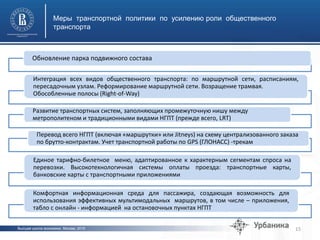 Высшая школа экономики, Москва, 2015
Меры транспортной политики по усилению роли общественного
транспорта
15
Обновление парка подвижного состава
Интеграция всех видов общественного транспорта: по маршрутной сети, расписаниям,
пересадочным узлам. Реформирование маршрутной сети. Возращение трамвая.
Обособленные полосы (Right-of-Way)
Развитие транспортных систем, заполняющих промежуточную нишу между
метрополитеном и традиционными видами НГПТ (прежде всего, LRT)
Перевод всего НГПТ (включая «маршрутки» или Jitneys) на схему централизованного заказа
по брутто-контрактам. Учет транспортной работы по GPS (ГЛОНАСС) -трекам
Единое тарифно-билетное меню, адаптированное к характерным сегментам спроса на
перевозки. Высокотехнологичная системы оплаты проезда: транспортные карты,
банковские карты с транспортными приложениями
Комфортная информационная среда для пассажира, создающая возможность для
использования эффективных мультимодальных маршрутов, в том числе – приложения,
табло с онлайн - информацией на остановочных пунктах НГПТ
 