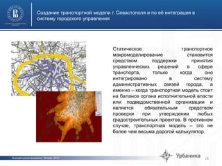 Высшая школа экономики, Москва, 2015
Создание транспортной модели г. Севастополя и по её интеграция в
систему городского управления
18
Статическое транспортное
макромоделирование становится
средством поддержки принятия
управленческих решений в сфере
транспорта, только когда оно
интегрировано в систему
административных связей города, а
именно – когда транспортная модель стоит
на балансе органа исполнительной власти
или подведомственной организации и
является обязательным средством
проверки при утверждении любых
градостроительных проектов. В противном
случае, транспортная модель – это не
более чем весьма дорогой калькулятор.
 