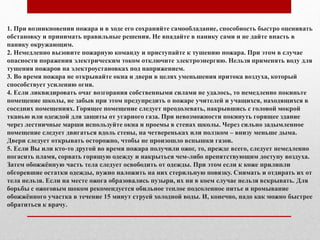 1. При возникновении пожара и в ходе его сохраняйте самообладание, способность быстро оценивать
обстановку и принимать правильные решения. Не впадайте в панику сами и не дайте впасть в
панику окружающим.
2. Немедленно вызовите пожарную команду и приступайте к тушению пожара. При этом в случае
опасности поражения электрическим током отключите электроэнергию. Нельзя применять воду для
тушения пожаров на электроустановках под напряжением.
3. Во время пожара не открывайте окна и двери в целях уменьшения притока воздуха, который
способствует усилению огня.
4. Если ликвидировать очаг возгорания собственными силами не удалось, то немедленно покиньте
помещение школы, не забыв при этом предупредить о пожаре учителей и учащихся, находящихся в
соседних помещениях. Горящее помещение следует преодолевать, накрывшись с головой мокрой
тканью или одеждой для защиты от угарного газа. При невозможности покинуть горящее здание
через лестничные марши используйте окна и проемы в стенах школы. Через сильно задымленное
помещение следует двигаться вдоль стены, на четвереньках или ползком – внизу меньше дыма.
Двери следует открывать осторожно, чтобы не произошло вспышки газов.
5. Если Вы или кто-то другой во время пожара получили ожог, то, прежде всего, следует немедленно
погасить пламя, сорвать горящую одежду и накрыться чем-либо препятствующим доступу воздуха.
Затем обожжённую часть тела следует освободить от одежды. При этом если к коже прилипли
обгоревшие остатки одежды, нужно наложить на них стерильную повязку. Снимать и отдирать их от
тела нельзя. Если на месте ожога образовались пузыри, их ни в коем случае нельзя вскрывать. Для
борьбы с ожоговым шоком рекомендуется обильное теплое подсоленное питье и промывание
обожжённого участка в течение 15 минут струей холодной воды. И, конечно, надо как можно быстрее
обратиться к врачу.
 