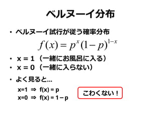 ベルヌーイ分布
• ベルヌーイ試行が従う確率分布
• ｘ＝１（一緒にお風呂に入る）
• ｘ＝０（一緒に入らない）
• よく見ると…
x=1 ⇒ f(x) = p
x=0 ⇒ f(x) = 1－p
xx
ppxf 
 1
)1()(
こわく...